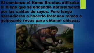 Al comienzo el Homo Erectus utilizaba
el fuego que se encendía naturalmente
por las caídas de rayos. Pero luego
aprendieron a hacerlo frotando ramas o
golpeando rocas para obtener chispas.
 