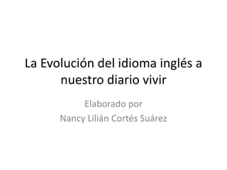 La Evolución del idioma inglés a 
nuestro diario vivir 
Elaborado por 
Nancy Lilián Cortés Suárez 
 