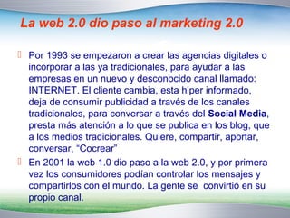 La web 2.0 dio paso al marketing 2.0 
 Por 1993 se empezaron a crear las agencias digitales o 
incorporar a las ya tradicionales, para ayudar a las 
empresas en un nuevo y desconocido canal llamado: 
INTERNET. El cliente cambia, esta hiper informado, 
deja de consumir publicidad a través de los canales 
tradicionales, para conversar a través del Social Media, 
presta más atención a lo que se publica en los blog, que 
a los medios tradicionales. Quiere, compartir, aportar, 
conversar, “Cocrear” 
 En 2001 la web 1.0 dio paso a la web 2.0, y por primera 
vez los consumidores podían controlar los mensajes y 
compartirlos con el mundo. La gente se convirtió en su 
propio canal. 
 