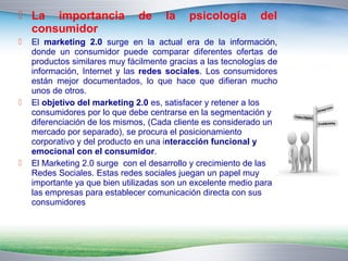  La importancia de la psicología del 
consumidor 
 El marketing 2.0 surge en la actual era de la información, 
donde un consumidor puede comparar diferentes ofertas de 
productos similares muy fácilmente gracias a las tecnologías de 
información, Internet y las redes sociales. Los consumidores 
están mejor documentados, lo que hace que difieran mucho 
unos de otros. 
 El objetivo del marketing 2.0 es, satisfacer y retener a los 
consumidores por lo que debe centrarse en la segmentación y 
diferenciación de los mismos, (Cada cliente es considerado un 
mercado por separado), se procura el posicionamiento 
corporativo y del producto en una interacción funcional y 
emocional con el consumidor. 
 El Marketing 2.0 surge con el desarrollo y crecimiento de las 
Redes Sociales. Estas redes sociales juegan un papel muy 
importante ya que bien utilizadas son un excelente medio para 
las empresas para establecer comunicación directa con sus 
consumidores 
 