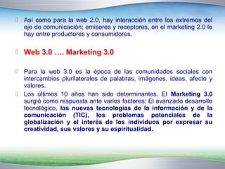  Así como para la web 2.0, hay interacción entre los extremos del 
eje de comunicación; emisores y receptores, en el marketing 2.0 lo 
hay entre productores y consumidores. 
 Web 3.0 …. Marketing 3.0 
 Para la web 3.0 es la época de las comunidades sociales con 
intercambios plurilaterales de palabras, imágenes, ideas, afecto y 
valores. 
 Los últimos 10 años han sido determinantes. El Marketing 3.0 
surgió como respuesta ante varios factores: El avanzado desarrollo 
tecnológico, las nuevas tecnologías de la información y de la 
comunicación (TIC), los problemas potenciales de la 
globalización y el interés de los individuos por expresar su 
creatividad, sus valores y su espiritualidad. 
 