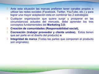  Ante esta situación las marcas prefieren tener canales propios o 
utilizar las redes sociales (Facebook, Twitter, YouTube, etc.) y para 
lograr una mayor aceptación esta en combinar las 2 estrategias 
 Cualquier organización que quiera surgir y prosperar en las 
circunstancias actuales del mercado, debe aprender los tres 
conceptos fundamentales del Marketing 3.0: 
 Creación de comunidades (Responsabilidad social), 
 Cocreación (trabajar proveedor y cliente unidos). Estos tienen 
que ser parte en el diseño del producto) e 
 Integridad de marca (Todas las partes que componen el producto 
son originales). 
 