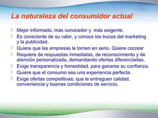 La naturaleza del consumidor actual 
 Mejor informado, más conocedor y más exigente. 
 Es consciente de su valor, y conoce los trucos del marketing 
y la publicidad. 
 Quiere que las empresas le tomen en serio. Quiere cocrear 
 Requiere de respuestas inmediatas, de reconocimiento y de 
atención personalizada, demandando ofertas diferenciadas. 
 Exige transparencia y honestidad, para ganarse su confianza. 
 Quiere que el consumo sea una experiencia perfecta. 
 Exige ofertas competitivas; que le entreguen calidad, 
conveniencia y buenas condiciones de servicio. 
 