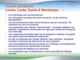 Nuevos paradigmas 
Levine, Locke, Searls & Weinberger. . . . . 
 Los mercados son conversaciones. 
 Los mercados consisten de seres humanos, no de sectores 
demográficos. 
 Las conversaciones entre seres humanos suenan humanas. Se 
conducen en una voz humana. 
 Las compañías que intentan "posicionarse", necesitan adoptar una 
posición. Idealmente relacionada con algo que realmente le importe 
a su mercado. 
 Las compañías necesitan bajar de su pedestal y hablarle a la gente 
con quien esperan establecer relaciones. 
 Al usar un lenguaje que resulta distante, poco atractivo, arrogante, 
levantan muros que las distancian de sus mercados. 
 Las comunidades humanas se basan en el diálogo: conversaciones 
humanas acerca de inquietudes humanas. 
 La comunidad del diálogo es el mercado. 
 Las compañías que no pertenecen a una comunidad de diálogo, 
morirán. 
 