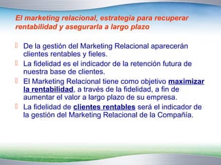 El marketing relacional, estrategia para recuperar 
rentabilidad y asegurarla a largo plazo 
 De la gestión del Marketing Relacional aparecerán 
clientes rentables y fieles. 
 La fidelidad es el indicador de la retención futura de 
nuestra base de clientes. 
 El Marketing Relacional tiene como objetivo maximizar 
la rentabilidad, a través de la fidelidad, a fin de 
aumentar el valor a largo plazo de su empresa. 
 La fidelidad de clientes rentables será el indicador de 
la gestión del Marketing Relacional de la Compañía. 
 