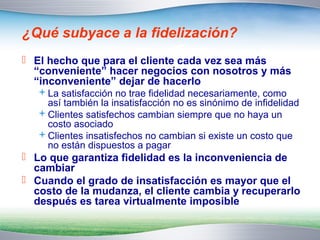 ¿Qué subyace a la fidelización? 
 El hecho que para el cliente cada vez sea más 
“conveniente” hacer negocios con nosotros y más 
“inconveniente” dejar de hacerlo 
La satisfacción no trae fidelidad necesariamente, como 
así también la insatisfacción no es sinónimo de infidelidad 
Clientes satisfechos cambian siempre que no haya un 
costo asociado 
Clientes insatisfechos no cambian si existe un costo que 
no están dispuestos a pagar 
 Lo que garantiza fidelidad es la inconveniencia de 
cambiar 
 Cuando el grado de insatisfacción es mayor que el 
costo de la mudanza, el cliente cambia y recuperarlo 
después es tarea virtualmente imposible 
 