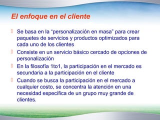 El enfoque en el cliente 
 Se basa en la “personalización en masa” para crear 
paquetes de servicios y productos optimizados para 
cada uno de los clientes 
 Consiste en un servicio básico cercado de opciones de 
personalización 
 En la filosofía 1to1, la participación en el mercado es 
secundaria a la participación en el cliente 
 Cuando se busca la participación en el mercado a 
cualquier costo, se concentra la atención en una 
necesidad específica de un grupo muy grande de 
clientes. 
 