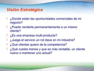 Visión Estratégica 
 ¿Donde están las oportunidades comerciales de mi 
negocio? 
 ¿Puedo venderle permanentemente a un mismo 
cliente? 
 ¿Es una empresa multi-producto? 
 ¿Juega el servicio un rol clave en mi industria? 
 ¿Qué clientes quiero de la competencia? 
 ¿Qué cuesta menos y que es más rentable, un cliente 
nuevo o mantener uno actual? 
 