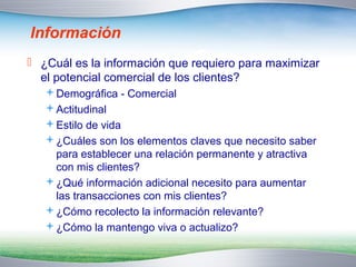 Información 
 ¿Cuál es la información que requiero para maximizar 
el potencial comercial de los clientes? 
Demográfica - Comercial 
Actitudinal 
Estilo de vida 
¿Cuáles son los elementos claves que necesito saber 
para establecer una relación permanente y atractiva 
con mis clientes? 
¿Qué información adicional necesito para aumentar 
las transacciones con mis clientes? 
¿Cómo recolecto la información relevante? 
¿Cómo la mantengo viva o actualizo? 
 