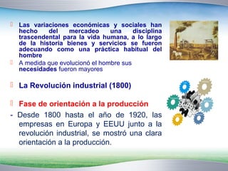  Las variaciones económicas y sociales han 
hecho del mercadeo una disciplina 
trascendental para la vida humana, a lo largo 
de la historia bienes y servicios se fueron 
adecuando como una práctica habitual del 
hombre 
 A medida que evolucionó el hombre sus 
necesidades fueron mayores 
 La Revolución industrial (1800) 
 Fase de orientación a la producción 
- Desde 1800 hasta el año de 1920, las 
empresas en Europa y EEUU junto a la 
revolución industrial, se mostró una clara 
orientación a la producción. 
 