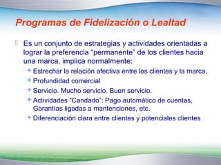 Programas de Fidelización o Lealtad 
 Es un conjunto de estrategias y actividades orientadas a 
lograr la preferencia “permanente” de los clientes hacia 
una marca, implica normalmente: 
Estrechar la relación afectiva entre los clientes y la marca. 
Profundidad comercial 
Servicio. Mucho servicio. Buen servicio. 
Actividades “Candado”: Pago automático de cuentas, 
Garantías ligadas a mantenciones, etc. 
Diferenciación clara entre clientes y potenciales clientes 
 