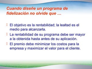 Cuando diseñe un programa de 
fidelización no olvide que … 
 El objetivo es la rentabilidad; la lealtad es el 
medio para alcanzarla. 
 La rentabilidad de su programa debe ser mayor 
a la obtenida hasta antes de su aplicación. 
 El premio debe minimizar los costos para la 
empresa y maximizar el valor para el cliente. 
 
