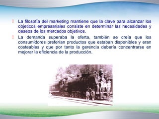  La filosofía del marketing mantiene que la clave para alcanzar los 
objeticos empresariales consiste en determinar las necesidades y 
deseos de los mercados objetivos. 
 La demanda superaba la oferta, también se creía que los 
consumidores preferían productos que estaban disponibles y eran 
costeables y que por tanto la gerencia debería concentrarse en 
mejorar la eficiencia de la producción. 
 