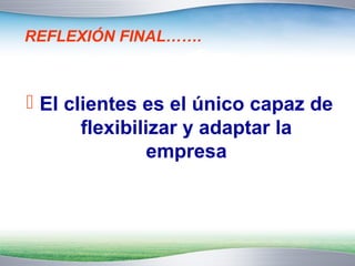 REFLEXIÓN FINAL……. 
 El clientes es el único capaz de 
flexibilizar y adaptar la 
empresa 
 