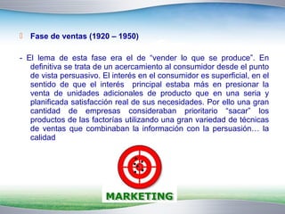  Fase de ventas (1920 – 1950) 
- El lema de esta fase era el de “vender lo que se produce”. En 
definitiva se trata de un acercamiento al consumidor desde el punto 
de vista persuasivo. El interés en el consumidor es superficial, en el 
sentido de que el interés principal estaba más en presionar la 
venta de unidades adicionales de producto que en una seria y 
planificada satisfacción real de sus necesidades. Por ello una gran 
cantidad de empresas consideraban prioritario “sacar” los 
productos de las factorías utilizando una gran variedad de técnicas 
de ventas que combinaban la información con la persuasión… la 
calidad 
 