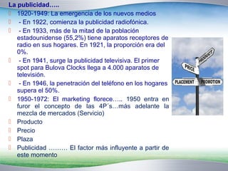 La publicidad….. 
 1920-1949: La emergencia de los nuevos medios 
 - En 1922, comienza la publicidad radiofónica. 
 - En 1933, más de la mitad de la población 
estadounidense (55,2%) tiene aparatos receptores de 
radio en sus hogares. En 1921, la proporción era del 
0%. 
 - En 1941, surge la publicidad televisiva. El primer 
spot para Bulova Clocks llega a 4.000 aparatos de 
televisión. 
 - En 1946, la penetración del teléfono en los hogares 
supera el 50%. 
 1950-1972: El marketing florece….. 1950 entra en 
furor el concepto de las 4P´s…más adelante la 
mezcla de mercados (Servicio) 
 Producto 
 Precio 
 Plaza 
 Publicidad ……… El factor más influyente a partir de 
este momento 
 