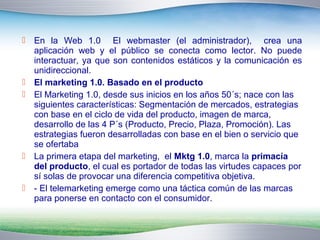  En la Web 1.0 El webmaster (el administrador), crea una 
aplicación web y el público se conecta como lector. No puede 
interactuar, ya que son contenidos estáticos y la comunicación es 
unidireccional. 
 El marketing 1.0. Basado en el producto 
 El Marketing 1.0, desde sus inicios en los años 50´s; nace con las 
siguientes características: Segmentación de mercados, estrategias 
con base en el ciclo de vida del producto, imagen de marca, 
desarrollo de las 4 P´s (Producto, Precio, Plaza, Promoción). Las 
estrategias fueron desarrolladas con base en el bien o servicio que 
se ofertaba 
 La primera etapa del marketing, el Mktg 1.0, marca la primacía 
del producto, el cual es portador de todas las virtudes capaces por 
sí solas de provocar una diferencia competitiva objetiva. 
 - El telemarketing emerge como una táctica común de las marcas 
para ponerse en contacto con el consumidor. 
 