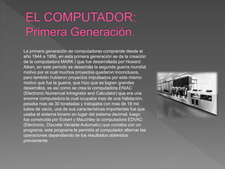 La primera generación de computadoras comprende desde el
año 1944 a 1956, en esta primera generación se da la creación
de ...