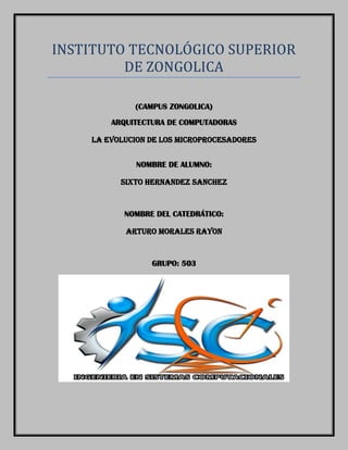 INSTITUTO TECNOLOGICO SUPERIOR
DE ZONGOLICA
(CAMPUS ZONGOLICA)
ARQUITECTURA DE COMPUTADORAS
LA EVOLUCION DE LOS MICROPROCESADORES
NOMBRE DE ALUMNO:
SIXTO HERNANDEZ SANCHEZ

NOMBRE DEL CATEDRÁTICO:
ARTURO MORALES RAYON

GRUPO: 503

 