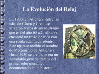 La Evolución del Reloj
En 1900, en Aticitera, entre las
islas de Citera y Creta, se
salvaron restos de un naufragio
que es del año 65 a.C. ellos se
encontró un trozo de roca con
una rueda adentrada adentro.
Este aparato recibió el nombre
de Mecanismo de Anticitara.
Hasta 1950 se creía que era un
Astrolabio,pero se trataba del
primer reloj mecanico
documentado en la historia.
 