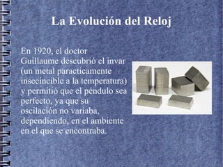 La Evolución del Reloj
En 1920, el doctor
Guillaume descubrió el invar
(un metal paracticamente
insecincible a la temperatura)
y permitió que el péndulo sea
perfecto, ya que su
oscilación no variaba,
dependiendo, en el ambiente
en el que se encontraba.
 