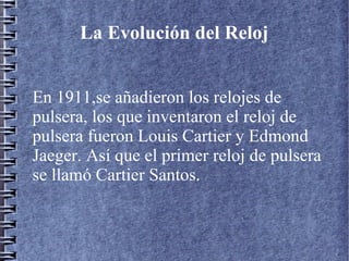 En 1911,se añadieron los relojes de
pulsera, los que inventaron el reloj de
pulsera fueron Louis Cartier y Edmond
Jaeger. Así que el primer reloj de pulsera
se llamó Cartier Santos.
La Evolución del Reloj
 