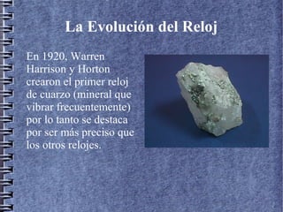 La Evolución del Reloj
En 1920, Warren
Harrison y Horton
crearon el primer reloj
de cuarzo (mineral que
vibrar frecuentemente)
por lo tanto se destaca
por ser más preciso que
los otros relojes.
 