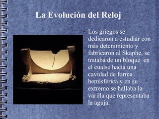 La Evolución del Reloj
● Los griegos se
dedicaron a estudiar con
más detenimiento y
fabricaron al Skaphe, se
trataba de un bloque en
el cualse hacia una
cavidad de forma
hemisférica y en su
extremo se hallaba la
varilla que representaba
la aguja.
 