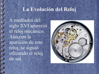 La Evolución del Reloj
A mediados del
siglo XVI apareció
el reloj mecánico.
Aún,con la
aparición de este
reloj, se siguió
utlizando el reloj
de sol.
 