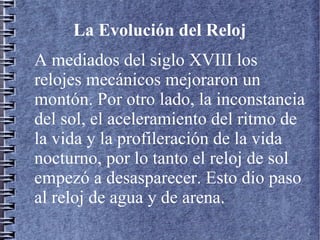 La Evolución del Reloj
A mediados del siglo XVIII los
relojes mecánicos mejoraron un
montón. Por otro lado, la inconstancia
del sol, el aceleramiento del ritmo de
la vida y la profileración de la vida
nocturno, por lo tanto el reloj de sol
empezó a desasparecer. Esto dio paso
al reloj de agua y de arena.
 