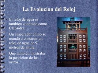 La Evolucion del Reloj
● El reloj de agua es
tambien conocido como
Clepsidra.
Un emperador chino se
mando a construir un
reloj de agua de 9
metros de altura.
Que también mostraba
la poscicion de los
astros.
l
 