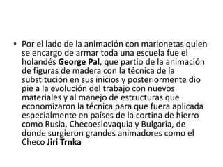 • Por el lado de la animación con marionetas quien
se encargo de armar toda una escuela fue el
holandés George Pal, que partio de la animación
de figuras de madera con la técnica de la
substitución en sus inicios y posteriormente dio
pie a la evolución del trabajo con nuevos
materiales y al manejo de estructuras que
economizaron la técnica para que fuera aplicada
especialmente en países de la cortina de hierro
como Rusia, Checoeslovaquia y Bulgaria, de
donde surgieron grandes animadores como el
Checo Jiri Trnka

 
