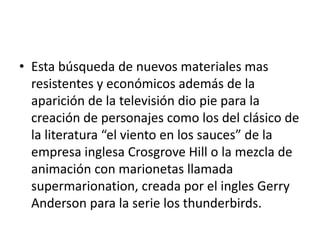 • Esta búsqueda de nuevos materiales mas
resistentes y económicos además de la
aparición de la televisión dio pie para la
creación de personajes como los del clásico de
la literatura “el viento en los sauces” de la
empresa inglesa Crosgrove Hill o la mezcla de
animación con marionetas llamada
supermarionation, creada por el ingles Gerry
Anderson para la serie los thunderbirds.

 