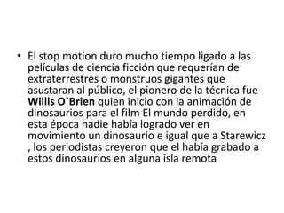 • El stop motion duro mucho tiempo ligado a las
películas de ciencia ficción que requerían de
extraterrestres o monstruos gigantes que
asustaran al público, el pionero de la técnica fue
Willis O`Brien quien inicio con la animación de
dinosaurios para el film El mundo perdido, en
esta época nadie había logrado ver en
movimiento un dinosaurio e igual que a Starewicz
, los periodistas creyeron que el había grabado a
estos dinosaurios en alguna isla remota

 