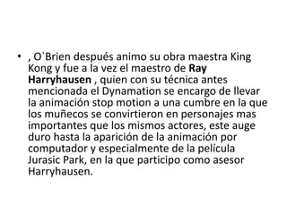 • , O`Brien después animo su obra maestra King
Kong y fue a la vez el maestro de Ray
Harryhausen , quien con su técnica antes
mencionada el Dynamation se encargo de llevar
la animación stop motion a una cumbre en la que
los muñecos se convirtieron en personajes mas
importantes que los mismos actores, este auge
duro hasta la aparición de la animación por
computador y especialmente de la película
Jurasic Park, en la que participo como asesor
Harryhausen.

 