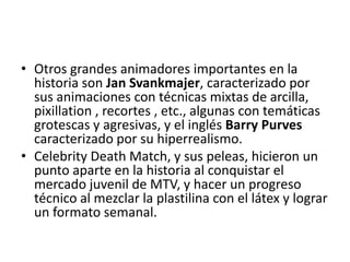 • Otros grandes animadores importantes en la
historia son Jan Svankmajer, caracterizado por
sus animaciones con técnicas mixtas de arcilla,
pixillation , recortes , etc., algunas con temáticas
grotescas y agresivas, y el inglés Barry Purves
caracterizado por su hiperrealismo.
• Celebrity Death Match, y sus peleas, hicieron un
punto aparte en la historia al conquistar el
mercado juvenil de MTV, y hacer un progreso
técnico al mezclar la plastilina con el látex y lograr
un formato semanal.

 