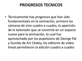 PROGRESOS TECNICOS
• Técnicamente hay progresos que han sido
fundamentales en la animación, primero las
cámaras de cine cuadro a cuadro, la aparición
de la televisión que se convirtió en un espacio
nuevo para la animación, lo cual fue
aprovechado por los pupetoons de George Pal
y Gumby de Art Clokey, los editores de video
lineal permitieron la edición cuadro a cuadro

 