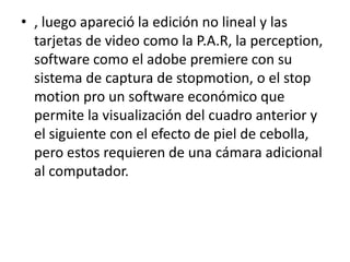 • , luego apareció la edición no lineal y las
tarjetas de video como la P.A.R, la perception,
software como el adobe premiere con su
sistema de captura de stopmotion, o el stop
motion pro un software económico que
permite la visualización del cuadro anterior y
el siguiente con el efecto de piel de cebolla,
pero estos requieren de una cámara adicional
al computador.

 
