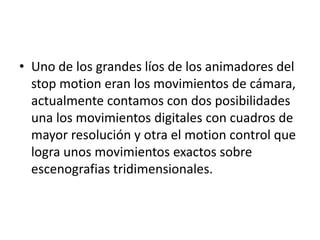 • Uno de los grandes líos de los animadores del
stop motion eran los movimientos de cámara,
actualmente contamos con dos posibilidades
una los movimientos digitales con cuadros de
mayor resolución y otra el motion control que
logra unos movimientos exactos sobre
escenografias tridimensionales.

 