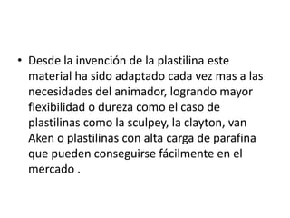 • Desde la invención de la plastilina este
material ha sido adaptado cada vez mas a las
necesidades del animador, logrando mayor
flexibilidad o dureza como el caso de
plastilinas como la sculpey, la clayton, van
Aken o plastilinas con alta carga de parafina
que pueden conseguirse fácilmente en el
mercado .

 