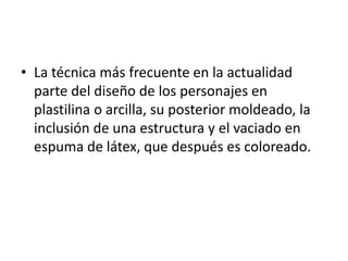 • La técnica más frecuente en la actualidad
parte del diseño de los personajes en
plastilina o arcilla, su posterior moldeado, la
inclusión de una estructura y el vaciado en
espuma de látex, que después es coloreado.

 