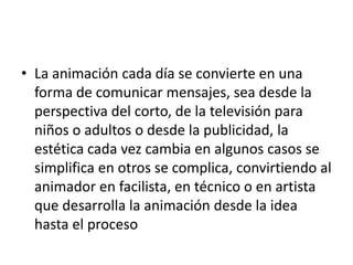 • La animación cada día se convierte en una
forma de comunicar mensajes, sea desde la
perspectiva del corto, de la televisión para
niños o adultos o desde la publicidad, la
estética cada vez cambia en algunos casos se
simplifica en otros se complica, convirtiendo al
animador en facilista, en técnico o en artista
que desarrolla la animación desde la idea
hasta el proceso

 