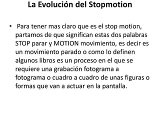 La Evolución del Stopmotion
• Para tener mas claro que es el stop motion,
partamos de que significan estas dos palabras
STOP parar y MOTION movimiento, es decir es
un movimiento parado o como lo definen
algunos libros es un proceso en el que se
requiere una grabación fotograma a
fotograma o cuadro a cuadro de unas figuras o
formas que van a actuar en la pantalla.

 