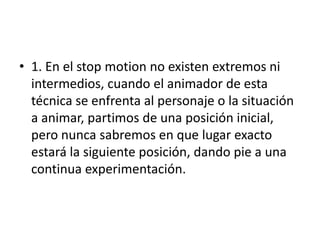 • 1. En el stop motion no existen extremos ni
intermedios, cuando el animador de esta
técnica se enfrenta al personaje o la situación
a animar, partimos de una posición inicial,
pero nunca sabremos en que lugar exacto
estará la siguiente posición, dando pie a una
continua experimentación.

 