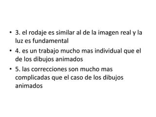 • 3. el rodaje es similar al de la imagen real y la
luz es fundamental
• 4. es un trabajo mucho mas individual que el
de los dibujos animados
• 5. las correcciones son mucho mas
complicadas que el caso de los dibujos
animados

 