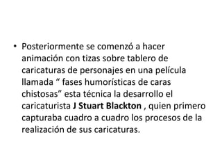 • Posteriormente se comenzó a hacer
animación con tizas sobre tablero de
caricaturas de personajes en una película
llamada “ fases humorísticas de caras
chistosas” esta técnica la desarrollo el
caricaturista J Stuart Blackton , quien primero
capturaba cuadro a cuadro los procesos de la
realización de sus caricaturas.

 
