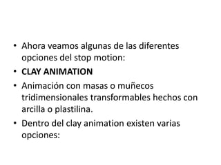 • Ahora veamos algunas de las diferentes
opciones del stop motion:
• CLAY ANIMATION
• Animación con masas o muñecos
tridimensionales transformables hechos con
arcilla o plastilina.
• Dentro del clay animation existen varias
opciones:

 