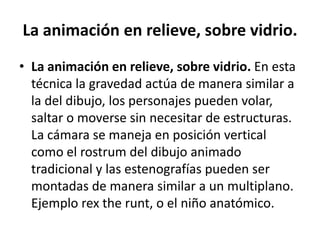 La animación en relieve, sobre vidrio.
• La animación en relieve, sobre vidrio. En esta
técnica la gravedad actúa de manera similar a
la del dibujo, los personajes pueden volar,
saltar o moverse sin necesitar de estructuras.
La cámara se maneja en posición vertical
como el rostrum del dibujo animado
tradicional y las estenografías pueden ser
montadas de manera similar a un multiplano.
Ejemplo rex the runt, o el niño anatómico.

 