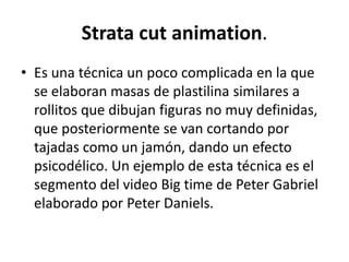 Strata cut animation.
• Es una técnica un poco complicada en la que
se elaboran masas de plastilina similares a
rollitos que dibujan figuras no muy definidas,
que posteriormente se van cortando por
tajadas como un jamón, dando un efecto
psicodélico. Un ejemplo de esta técnica es el
segmento del video Big time de Peter Gabriel
elaborado por Peter Daniels.

 