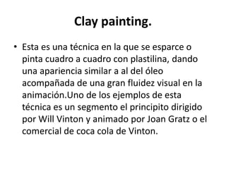 Clay painting.
• Esta es una técnica en la que se esparce o
pinta cuadro a cuadro con plastilina, dando
una apariencia similar a al del óleo
acompañada de una gran fluidez visual en la
animación.Uno de los ejemplos de esta
técnica es un segmento el principito dirigido
por Will Vinton y animado por Joan Gratz o el
comercial de coca cola de Vinton.

 